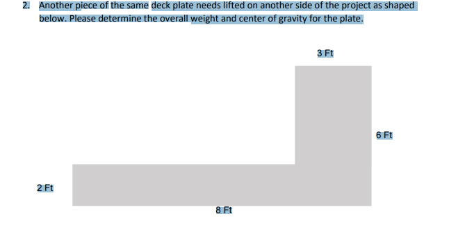 2. Another piece of the same deck plate needs lifted on another side of the project as shaped
below. Please determine the overall weight and center of gravity for the plate.
3 Ft
6 Ft
2 Ft
8 Ft
