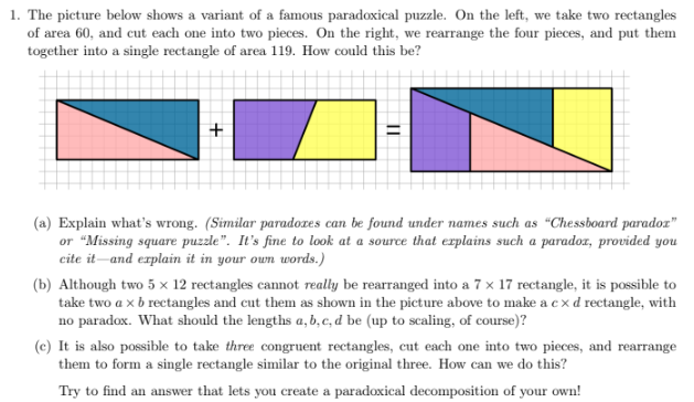 1. The picture below shows a variant of a famous paradoxical puzzle. On the left, we take two rectangles
of area 60, and cut each one into two pieces. On the right, we rearrange the four pieces, and put them
together into a single rectangle of area 119. How could this be?
11
(a) Explain what's wrong. (Similar paradoxes can be found under names such as "Chessboard paradox"
or "Missing square puzzle". It's fine to look at a source that explains such a paradox, provided you
cite it and explain it in your own words.)
(b) Although two 5 x 12 rectangles cannot really be rearranged into a 7 x 17 rectangle, it is possible to
take two a × b rectangles and cut them as shown in the picture above to make a cxd rectangle, with
no paradox. What should the lengths a, b, c, d be (up to scaling, of course)?
(c) It is also possible to take three congruent rectangles, cut each one into two pieces, and rearrange
them to form a single rectangle similar to the original three. How can we do this?
Try to find an answer that lets you create a paradoxical decomposition of your own!