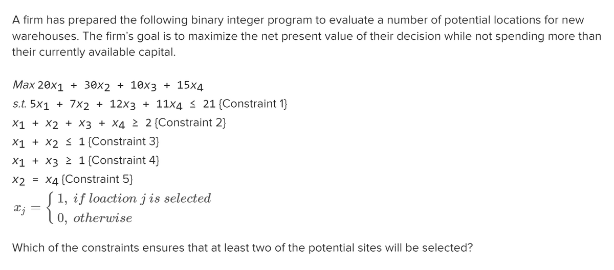 A firm has prepared the following binary integer program to evaluate a number of potential locations for new
warehouses. The firm's goal is to maximize the net present value of their decision while not spending more than
their currently available capital.
Max 20x1 + 30x2 + 10x3 + 15x4
s.t. 5x1 + 7x2 + 12x3 + 11x4 ≤ 21 {Constraint 1}
X1 + X2 + x3 + x4 ≥ 2 {Constraint 2}
X1 + X2 ≤ 1 {Constraint 3}
X1 + X3 ≥ 1 {Constraint 4}
X2 = x4 {Constraint 5}
xj
1, if loaction j is selected
0, otherwise
Which of the constraints ensures that at least two of the potential sites will be selected?