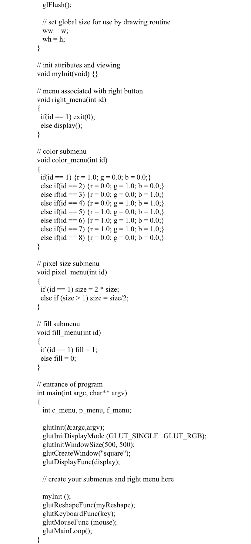 glFlush();
// set global size for use by drawing routine
ww = w;
wh = h;
}
// init attributes and viewing
void myInit(void) {}
// menu associated with right button
void right_menu(int id)
{
if(id
else display();
}
1) exit(0);
==
// color submenu
void color_menu(int id)
= 1) {r= 1.0; g = 0.0; b = 0.0;}
if(id
else if(id == 2) {r= 0.0; g = 1.0; b = 0.0;}
else if(id ==
else if(id
else if(id
else if(id
else if(id == 7) {r=1.0; g = 1.0; b = 1.0;}
else if(id
}
3) {r = 0.0; g = 0.0; b = 1.0;}
4) {r= 0.0; g = 1.0; b = 1.0;}
5) {r= 1.0; g = 0.0; b = 1.0;}
6) {r= 1.0; g = 1.0; b = 0.0;}
8) {r= 0.0; g = 0.0; b = 0.0;}
==
// pixel size submenu
void pixel_menu(int id)
{
if (id
else if (size > 1) size = size/2;
}
1) size = 2 * size;
// fill submenu
void fill_menu(int id)
{
if (id
else fill = 0;
}
1) fill = 1;
==
// entrance of program
int main(int argc, char**
{
int c menu, p menu, f menu;
argv)
glutInit(&argc,argv);
glutInitDisplayMode (GLUT_SINGLE | GLUT_RGB);
glutInitWindowSize(500, 500);
glutCreateWindow("square");
glutDisplayFunc(display);
// create your submenus and right menu here
myInit ();
glutReshapeFunc(myReshape);
glutKeyboardFunc(key);
glutMouseFunc (mouse);
glutMainLoop();
