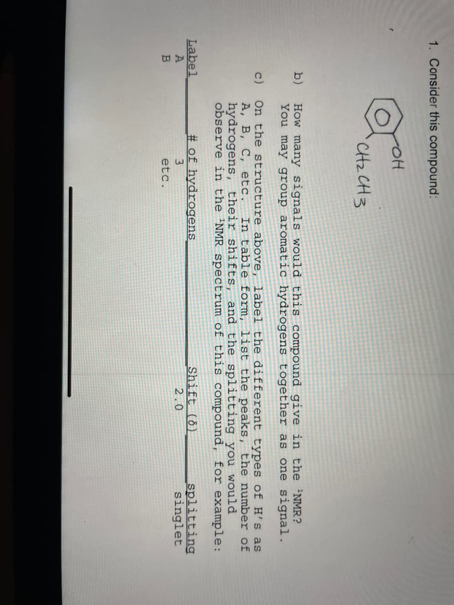 1. Consider this compound:
b)
c)
Label
A
B
-OH
CH₂ CH3
How many signals would this compound give in the ¹NMR?
You may group aromatic hydrogens together as one signal.
On the structure above, label the different types of H's as
A, B, C, etc. In table form, list the peaks, the number of
hydrogens, thei: shifts, and the splitting you would
observe in the 'NMR spectrum of this compound, for example:
# of hydrogens
3
etc.
Shift (8)
2.0
splitting
singlet
