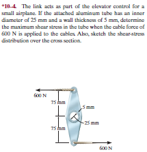 *10-4 The link acts as part of the elevator control for a
small airplane. If the attached aluminum tube has an inner
diameter of 25 mm and a wall thickness of 5 mm, determine
the maximum shear stress in the tube when the cable force of
600 N is applied to the cables Also, sketch the shearstress
distribution aver the cros section.
f00 N
75 mm
imm
25 mm
75 m
G00N
