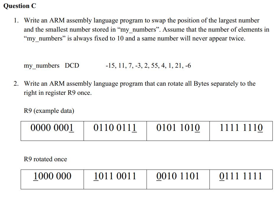 Question C
1. Write an ARM assembly language program to swap the position of the largest number
and the smallest number stored in “my_numbers”. Assume that the number of elements in
"my_numbers" is always fixed to 10 and a same number will never appear twice.
my_numbers DCD
-15, 11, 7, -3, 2, 55, 4, 1, 21, -6
2. Write an ARM assembly language program that can rotate all Bytes separately to the
right in register R9 once.
R9 (example data)
0000 0001
0110 0111
0101 1010
1111 1110
1011 0011
0010 1101
0111 1111
R9 rotated once
1000 000