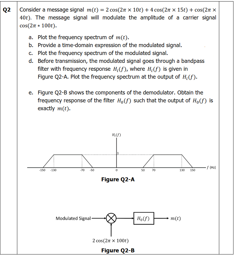 Q2
Consider a message signal m(t) = 2 сos(2π × 10t) + 4 cos(2π × 15t) + cos(2π x
40t). The message signal will modulate the amplitude of a carrier signal
cos(2π * 100t).
a. Plot the frequency spectrum of m(t).
b. Provide a time-domain expression of the modulated signal.
c. Plot the frequency spectrum of the modulated signal.
d.
Before transmission, the modulated signal goes through a bandpass
filter with frequency response H₁(f), where H₂(f) is given in
Figure Q2-A. Plot the frequency spectrum at the output of H; (f).
e. Figure Q2-B shows the components of the demodulator. Obtain the
frequency response of the filter Hof) such that the output of Ho(f) is
exactly m(t).
H₂(f)
-f (Hz)
-150
-130
-70 -50
0
50 70
130
Figure Q2-A
Modulated Signal-
2 cos(2π x 100t)
Figure Q2-B
Ho(f)
m(t)
150