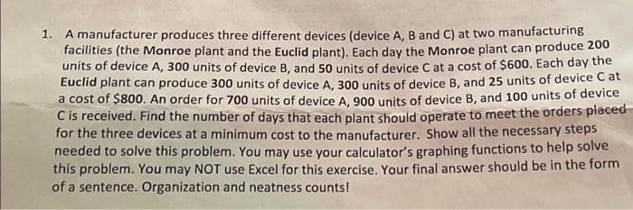 A manufacturer produces three different devices (device A, B and C) at two manufacturing
facilities (the Monroe plant and the Euclid plant), Each day the Monroe plant can produce 200
units of device A, 300 units of device B, and 50 units of device C at a cost of $600. Each day the
Euclid plant can produce 300 units of device A. 300 units of device B, and 25 units of device C at
a cost of $800. An order for 700 units of device A, 900 units of device B, and 100 units of device
C is received. Find the number of days that each plant should operate to meet the orders placed-
for the three devices at a minimum cost to the manufacturer. Show all the necessary steps
needed to solve this problem. You may use your calculator's graphing functions to help solve
this problem. You may NOT use Excel for this exercise, Your final answer should be in the form
of a sentence. Organization and neatness counts!
1.
