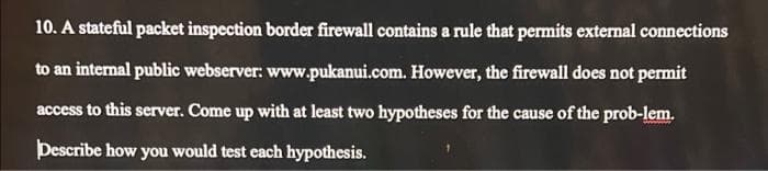 10. A stateful packet inspection border firewall contains a rule that permits external connections
to an internal public webserver: www.pukanui.com. However, the firewall does not permit
access to this server. Come up with at least two hypotheses for the cause of the prob-lem.
Describe how you would test each hypothesis.
