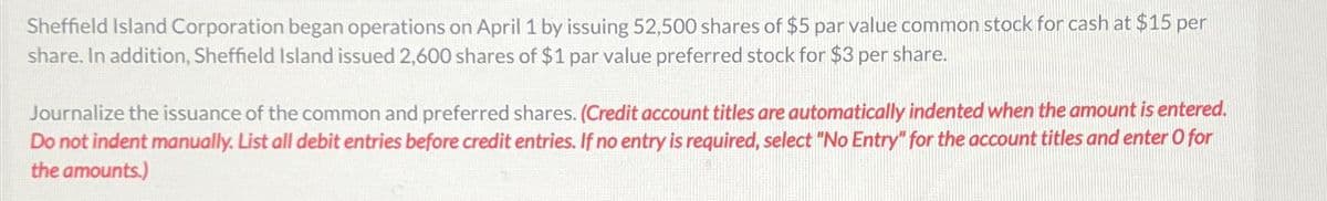 Sheffield Island Corporation began operations on April 1 by issuing 52,500 shares of $5 par value common stock for cash at $15 per
share. In addition, Sheffield Island issued 2,600 shares of $1 par value preferred stock for $3 per share.
Journalize the issuance of the common and preferred shares. (Credit account titles are automatically indented when the amount is entered.
Do not indent manually. List all debit entries before credit entries. If no entry is required, select "No Entry" for the account titles and enter O for
the amounts.)