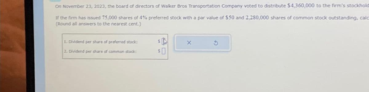 On November 23, 2023, the board of directors of Walker Bros Transportation Company voted to distribute $4,360,000 to the firm's stockhold
If the firm has issued 75,000 shares of 4% preferred stock with a par value of $50 and 2.280,000 shares of common stock outstanding, calc
(Round all answers to the nearest cent.)
1. Dividend per share of preferred stock:
2. Dividend per share of common stock:
SA
SO
X