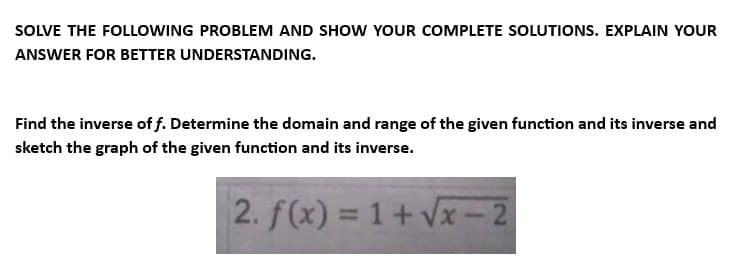 SOLVE THE FOLLOWING PROBLEM AND SHOW YOUR COMPLETE SOLUTIONS. EXPLAIN YOUR
ANSWER FOR BETTER UNDERSTANDING.
Find the inverse off. Determine the domain and range of the given function and its inverse and
sketch the graph of the given function and its inverse.
2. f(x) = 1+√√x-2