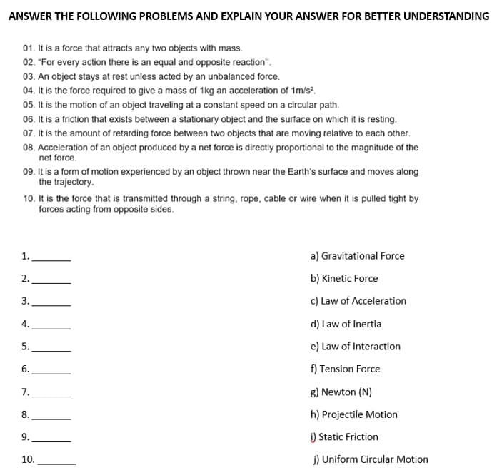 ANSWER THE FOLLOWING PROBLEMS AND EXPLAIN YOUR ANSWER FOR BETTER UNDERSTANDING
01. It is a force that attracts any two objects with mass.
02. "For every action there is an equal and opposite reaction".
03. An object stays at rest unless acted by an unbalanced force.
04. It is the force required to give a mass of 1kg an acceleration of 1m/s².
05. It is the motion of an object traveling at a constant speed on a circular path.
06. It is a friction that exists between a stationary object and the surface on which it is resting.
07. It is the amount of retarding force between two objects that are moving relative to each other.
08. Acceleration of an object produced by a net force is directly proportional to the magnitude of the
net force.
09. It is a form of motion experienced by an object thrown near the Earth's surface and moves along
the trajectory.
10. It is the force that is transmitted through a string, rope, cable or wire when it is pulled tight by
forces acting from opposite sides.
1.
2.
3.
4.
5.
6.
7.
8.
9.
10.
a) Gravitational Force
b) Kinetic Force
c) Law of Acceleration
d) Law of Inertia
e) Law of Interaction
f) Tension Force
g) Newton (N)
h) Projectile Motion
i) Static Friction
j) Uniform Circular Motion