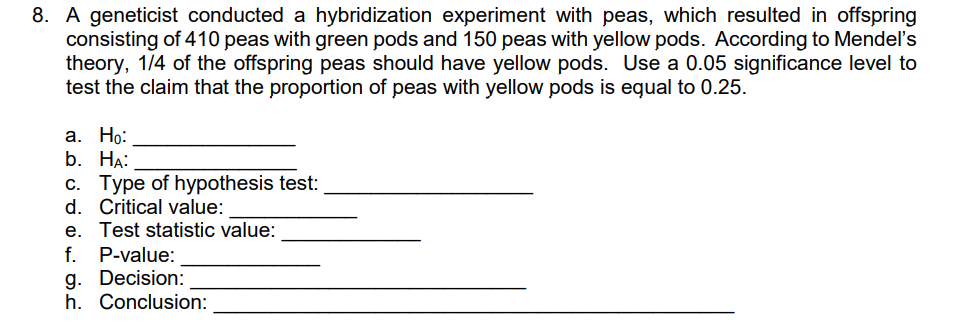 8. A geneticist conducted a hybridization experiment with peas, which resulted in offspring
consisting of 410 peas with green pods and 150 peas with yellow pods. According to Mendel's
theory, 1/4 of the offspring peas should have yellow pods. Use a 0.05 significance level to
test the claim that the proportion of peas with yellow pods is equal to 0.25.
а. Но:
b. НА:
c. Type of hypothesis test:
d. Critical value:
e. Test statistic value:
f. P-value:
g. Decision:
h. Conclusion:
