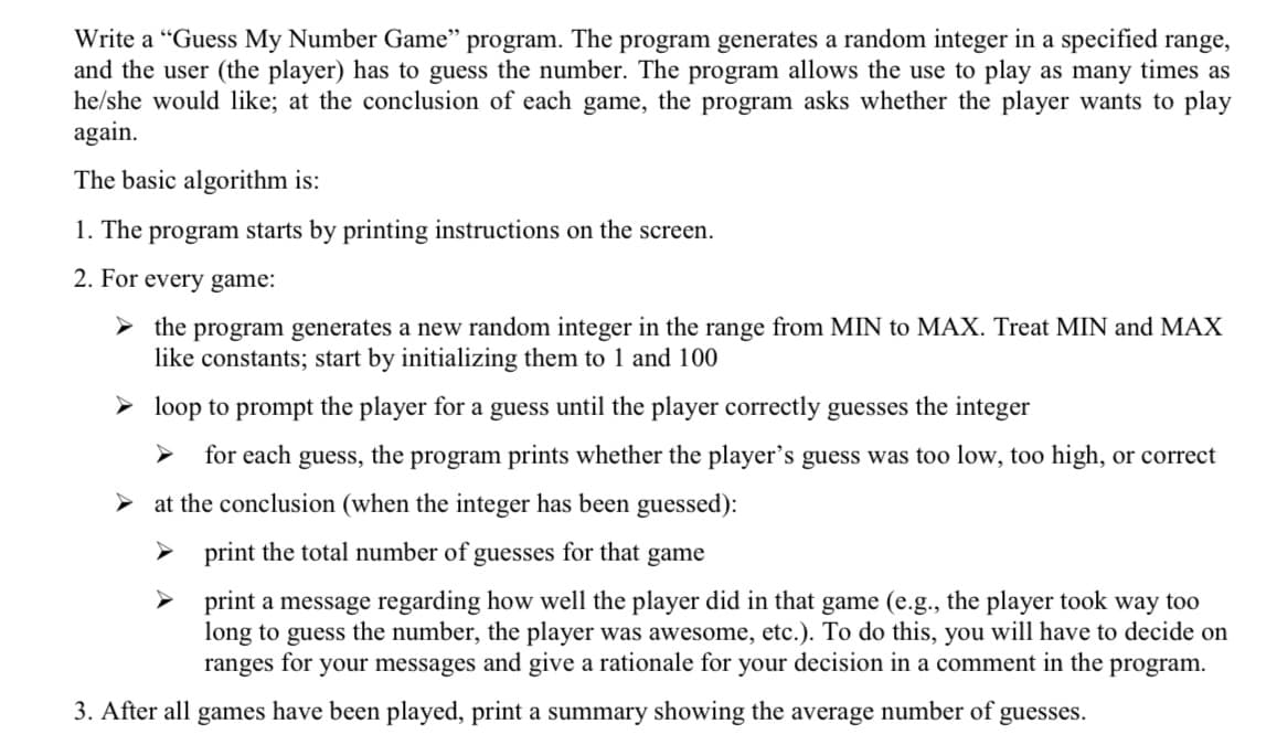 Write a "Guess My Number Game" program. The program generates a random integer in a specified range,
and the user (the player) has to guess the number. The program allows the use to play as many times as
he/she would like; at the conclusion of each game, the program asks whether the player wants to play
again.
The basic algorithm is:
1. The program starts by printing instructions on the screen.
2. For every game:
the program generates a new random integer in the range from MIN to MAX. Treat MIN and MAX
like constants; start by initializing them to 1 and 100
► loop to prompt the player for a guess until the player correctly guesses the integer
for each guess, the program prints whether the player's guess was too low, too high, or correct
at the conclusion (when the integer has been guessed):
➤ print the total number of guesses for that game
print a message regarding how well the player did in that game (e.g., the player took way too
long to guess the number, the player was awesome, etc.). To do this, you will have to decide on
ranges for your messages and give a rationale for your decision in a comment in the program.
3. After all games have been played, print a summary showing the average number of guesses.