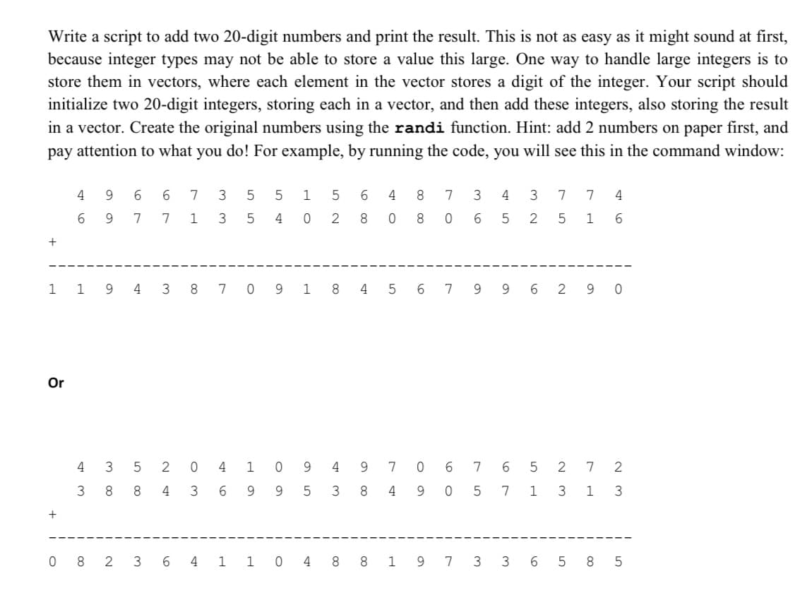Write a script to add two 20-digit numbers and print the result. This is not as easy as it might sound at first,
because integer types may not be able to store a value this large. One way to handle large integers is to
store them in vectors, where each element in the vector stores a digit of the integer. Your script should
initialize two 20-digit integers, storing each in a vector, and then add these integers, also storing the result
in a vector. Create the original numbers using the randi function. Hint: add 2 numbers on paper first, and
pay attention to what you do! For example, by running the code, you will see this in the command window:
+
Or
496 6 7
9 7
+
6
43
300
3 5 5 1
w w
7 1 3 5
10 St
5 2 0 4
8 8
4
3
6
4 0
1 0
9
5
2
9
9 5
6
8
4
3
40
8
8
9
8 4 9
7 0
7
OL
1
1 9 4 3 8 7 0 9 1 8 4 5 6 7 9 9 6 290
36
160
7
SH
5
4
3
N W
5 2
6
7
7
5
7 4
1
6
5 2
1
7
3 1 3
W N
W N
082 3 6 4 1 1 0 4 8 8 1 9 7 3 3 6 5 8
5
с