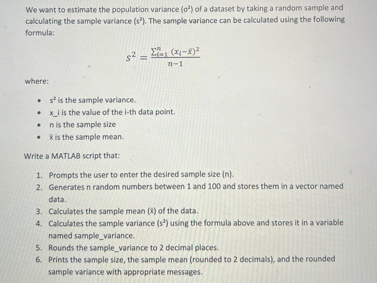 We want to estimate the population variance (02) of a dataset by taking a random sample and
calculating the sample variance (s2). The sample variance can be calculated using the following
formula:
52 – Σ=1 (xi-x)2
=
n-1
where:
s² is the sample variance.
•
x_i is the value of the i-th data point.
.
n is the sample size
x is the sample mean.
Write a MATLAB script that:
1. Prompts the user to enter the desired sample size (n).
2. Generates n random numbers between 1 and 100 and stores them in a vector named
data.
3. Calculates the sample mean (X) of the data.
4. Calculates the sample variance (s2) using the formula above and stores it in a variable
named sample_variance.
5. Rounds the sample_variance to 2 decimal places.
6. Prints the sample size, the sample mean (rounded to 2 decimals), and the rounded
sample variance with appropriate messages.