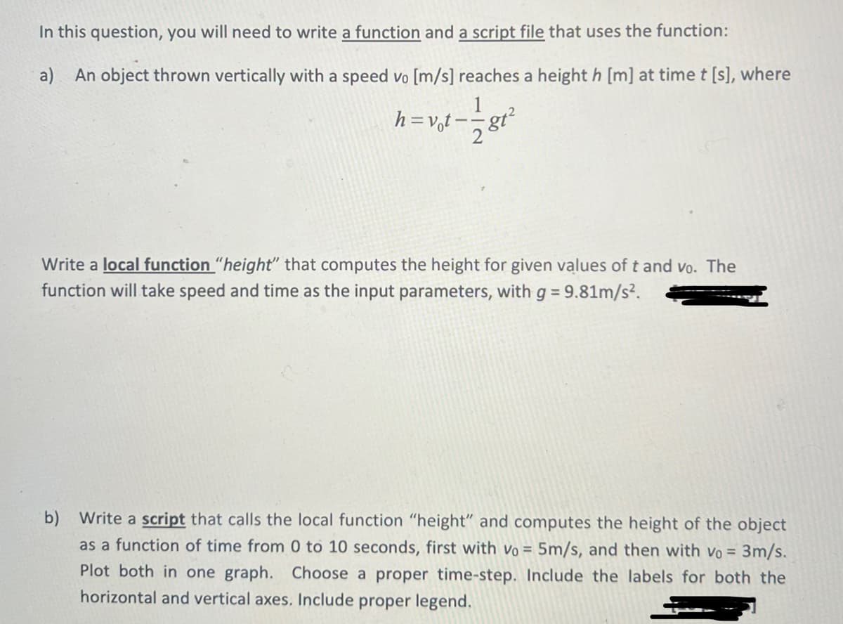 In this question, you will need to write a function and a script file that uses the function:
a) An object thrown vertically with a speed vo [m/s] reaches a height h [m] at time t [s], where
h=vot-
812
Write a local function "height" that computes the height for given values of t and vo. The
function will take speed and time as the input parameters, with g = 9.81m/s².
b) Write a script that calls the local function "height" and computes the height of the object
as a function of time from 0 to 10 seconds, first with vo= 5m/s, and then with vo = 3m/s.
Plot both in one graph. Choose a proper time-step. Include the labels for both the
horizontal and vertical axes. Include proper legend.