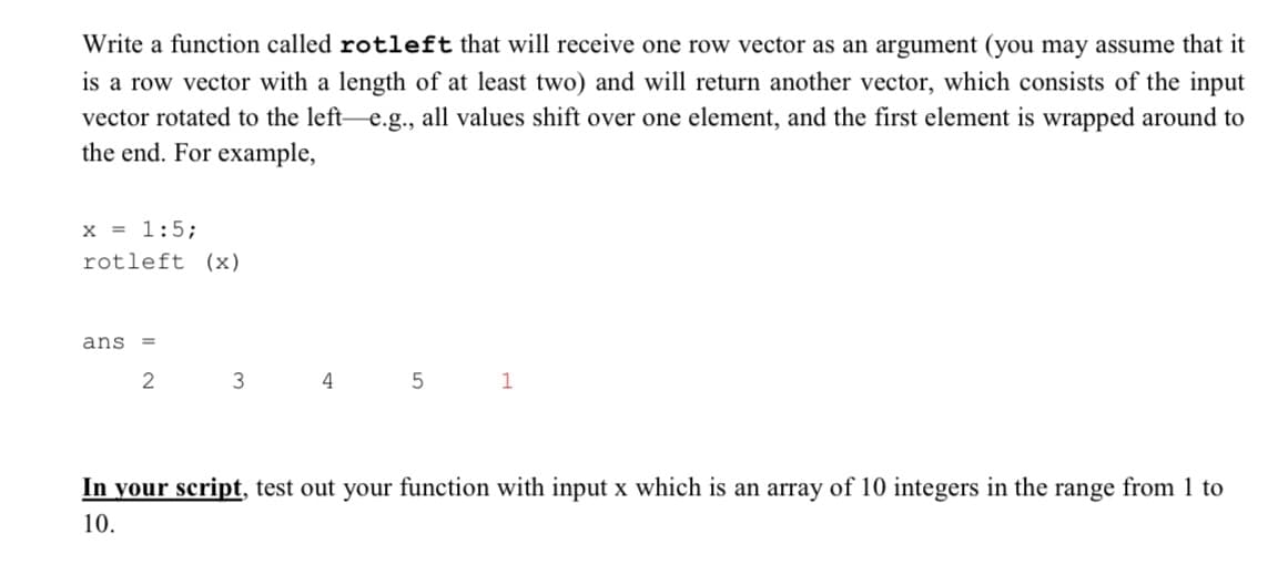 Write a function called rotleft that will receive one row vector as an argument (you may assume that it
is a row vector with a length of at least two) and will return another vector, which consists of the input
vector rotated to the left-e.g., all values shift over one element, and the first element is wrapped around to
the end. For example,
x = 1:5;
rotleft (x)
ans =
2
3
4
5
1
In your script, test out your function with input x which is an array of 10 integers in the range from 1 to
10.
