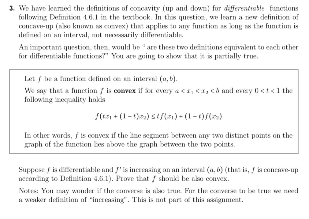 3. We have learned the definitions of concavity (up and down) for differentiable functions
following Definition 4.6.1 in the textbook. In this question, we learn a new definition of
concave-up (also known as convex) that applies to any function as long as the function is
defined on an interval, not necessarily differentiable.
An important question, then, would be " are these two definitions equivalent to each other
for differentiable functions?" You are going to show that it is partially true.
Let f be a function defined on an interval (a, b).
We say that a function f is convex if for every a < x₁ < x₂ < b and every 0 < t < 1 the
following inequality holds
f(tx₁ + (1 t)x₂) ≤tf(x₁) + (1 -t) f(x₂)
In other words, f is convex if the line segment between any two distinct points on the
graph of the function lies above the graph between the two points.
Suppose f is differentiable and f' is increasing on an interval (a, b) (that is, f is concave-up
according to Definition 4.6.1). Prove that f should be also convex.
Notes: You may wonder if the converse is also true. For the converse to be true we need
a weaker definition of "increasing". This is not part of this assignment.