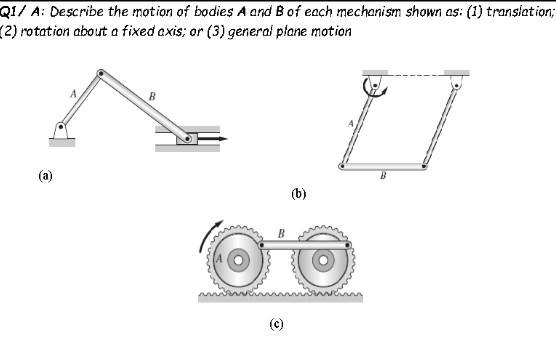 Q1/ A: Describe the motion of bodies A and Bof each mechanism shown as: (1) translation;
(2) rotation about a fixed axis; or (3) generai plane motion
B
(a)
(b)
(c)
