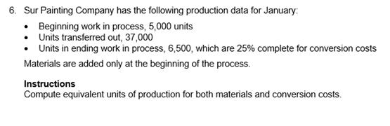 Sur Painting Company has the following production data for January:
• Beginning work in process, 5,000 units
Units transferred out, 37,000
•Units in ending work in process, 6,500, which are 25% complete for conversion costs
Materials are added only at the beginning of the process.
Instructions
Compute equivalent units of production for both materials and conversion costs.
