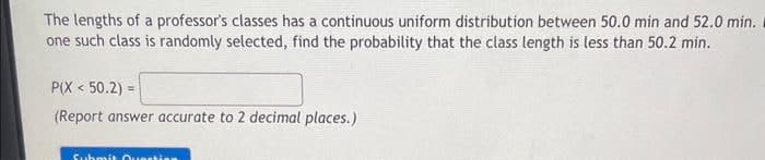 The lengths of a professor's classes has a continuous uniform distribution between 50.0 min and 52.0 min.
one such class is randomly selected, find the probability that the class length is less than 50.2 min.
P(X <50.2)=
(Report answer accurate to 2 decimal places.)
Submit Questio