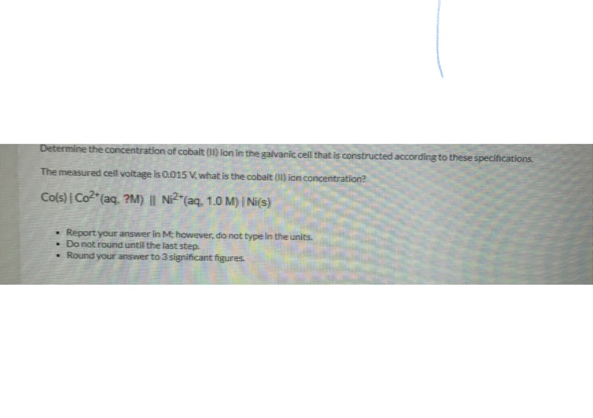 Determine the concentration of cobalt (II) fon im the galvanic cell that is constructed according to these specifications.
The measured cell voltage is 0.015 V, what is the cobalt (I1) ion concentration?
Cols) Co2"(aq. ?M) || N2"(aq, 1.0 M) | Ni(s)
er in M: however, do not type im the units.
Report your ans
• Do not round until the last step.
- Round your answer to 3 significant figures.
