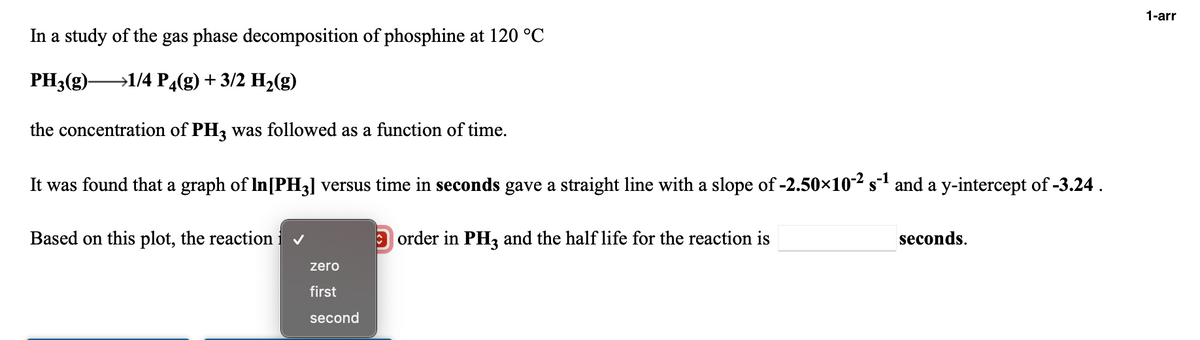 1-arr
In a study of the gas phase decomposition of phosphine at 120 °C
PH3(g)-
→1/4 P4(g) + 3/2 H2(g)
the concentration of PH3 was followed as a function of time.
It was found that a graph of In[PH3] versus time in seconds gave a straight line with a slope of -2.50×10² s1 and a y-intercept of -3.24.
Based on this plot, the reaction i v
O order in PH, and the half life for the reaction is
seconds.
zero
first
second
