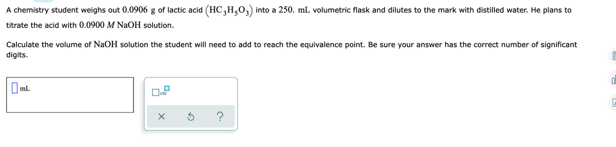 A chemistry student weighs out 0.0906 g of lactic acid (HC,H,O,) into a 250. mL volumetric flask and dilutes to the mark with distilled water. He plans to
titrate the acid with 0.0900 M NaOH solution.
Calculate the volume of NaOH solution the student will need to add to reach the equivalence point. Be sure your answer has the correct number of significant
digits.
O ml
