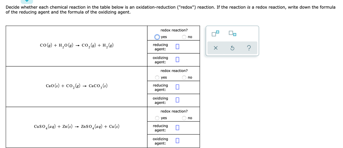 Decide whether each chemical reaction in the table below is an oxidation-reduction ("redox") reaction. If the reaction is a redox reaction, write down the formula
of the reducing agent and the formula of the oxidizing agent.
redox reaction?
yes
no
co(g) + H,0 (g) → co,g) + H,(g)
reducing
agent:
oxidizing
agent:
redox reaction?
yes
no
Cao (s) + Co,(g) → CaCO,(s)
reducing
agent:
oxidizing
agent:
redox reaction?
yes
no
Cuso, (aq) + Zn (s) → ZnSo,(aq) + Cu(s)
reducing
agent:
oxidizing
agent:
