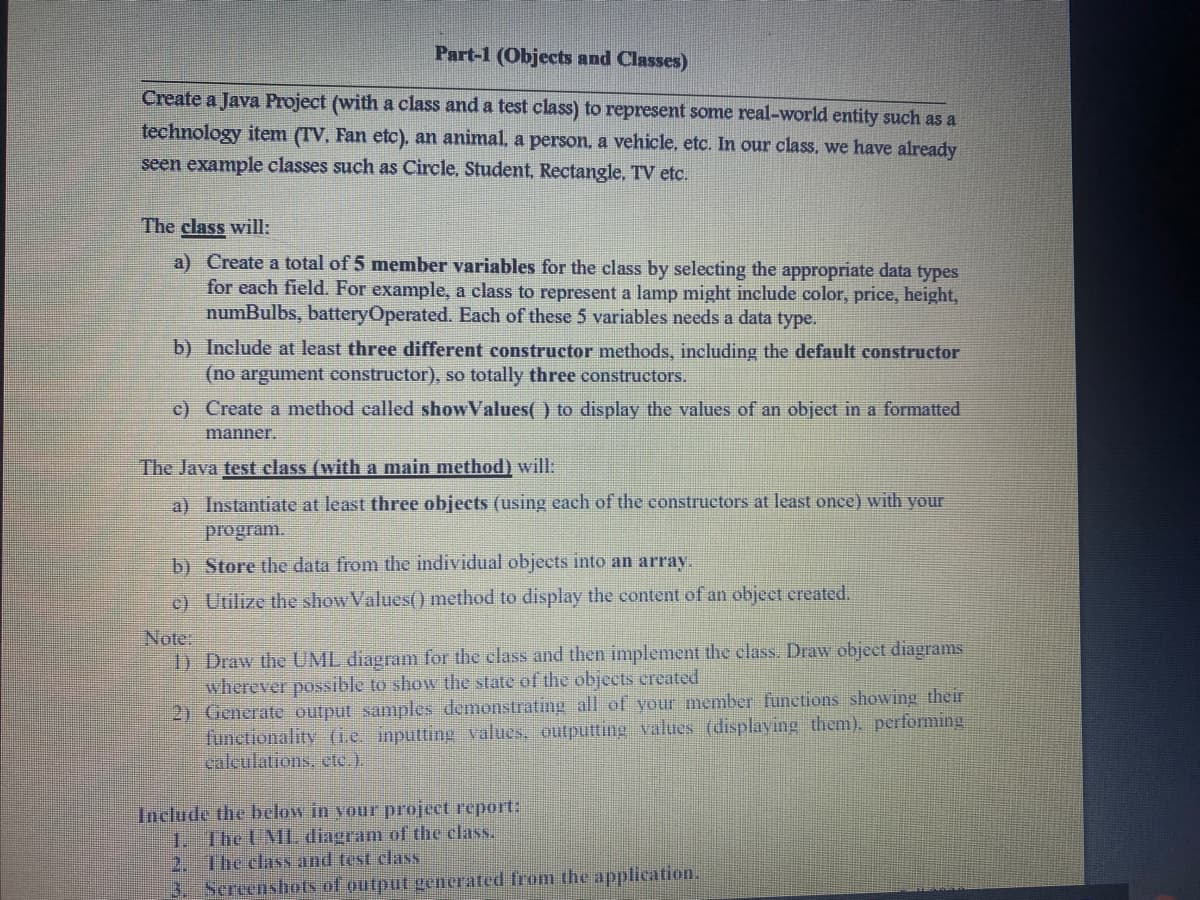 Part-1 (Objects and Classes)
Create a Java Project (with a class and a test class) to represent some real-world entity such as a
technology item (TV, Fan etc). an animal, a person, a vehicle, etc. In our class, we have already
seen example classes such as Circle, Student, Rectangle, TV etc.
The class will:
a) Create a total of 5 member variables for the class by selecting the appropriate data types
for each field. For example, a class to represent a lamp might include color, price, height,
numBulbs, batteryOperated. Each of these 5 variables needs a data type.
b) Include at least three different constructor methods, including the default constructor
(no argument constructor), so totally three constructors.
c) Create a method ealled showValues( ) to display the values of an object in a formatted
manner.
The Java test class (with a main method) will:
a) Instantiate at least three objects (using each of the constructors at least once) with your
program.
b) Store the data from the individual objects into an array.
c) Utilize the show Values() method to display the content of an object ereated.
Note:
1) Draw the UML diagram for the class and then implement the class. Draw object diagrams
wherever possible to show the state of the objects created
2) Generate output samples demonstrating all of your member functions showing their
functionality (i.e. inputting values, outputting values (displaying them). performing
calculations, etc.).
Include the below in your project report:
1. The UML diagram of the class.
2. The class and test class
3. Sercenshots of output generated from the application.
