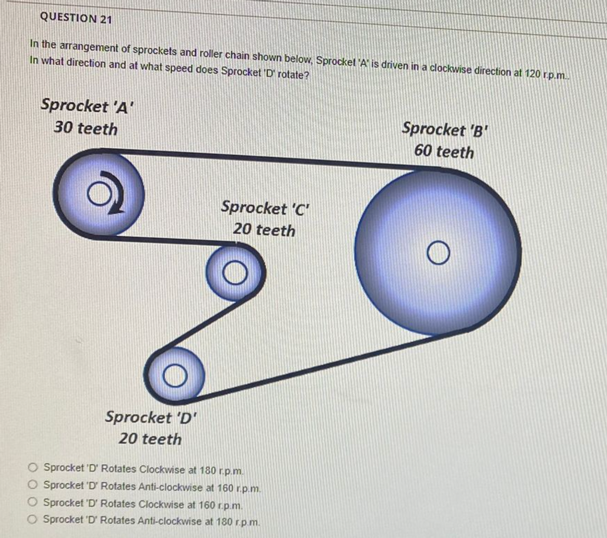 QUESTION 21
In the arrangement of sprockets and roller chain shown below, Sprocket 'A' is driven in a clockwise direction at 120 r.p.m..
In what direction and at what speed does Sprocket 'D' rotate?
Sprocket 'A'
30 teeth
Sprocket 'D'
20 teeth
Sprocket 'C'
20 teeth
Sprocket 'D' Rotates Clockwise at 180 r.p.m.
O Sprocket 'D' Rotates Anti-clockwise at 160 r.p.m.
Sprocket 'D' Rotates Clockwise at 160 r.p.m.
O Sprocket 'D' Rotates Anti-clockwise at 180 r.p.m.
Sprocket 'B'
60 teeth