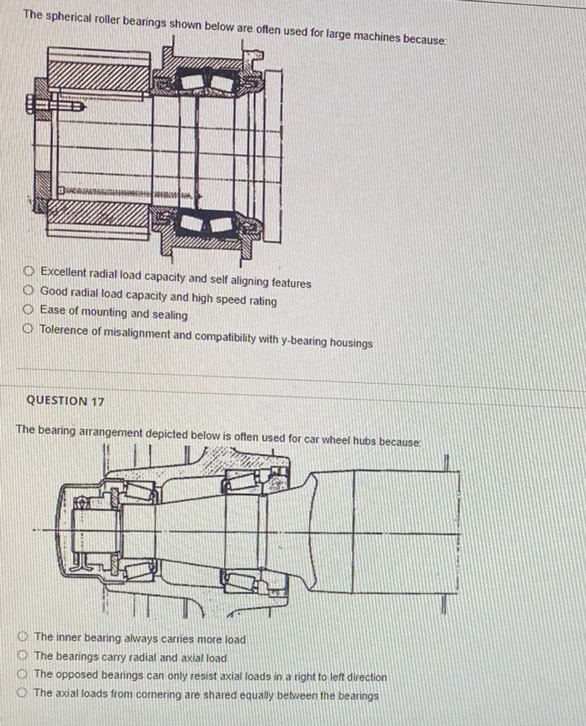 The spherical roller bearings shown below are often used for large machines because:
Excellent radial load capacity and self aligning features
Good radial load capacity and high speed rating
Ease of mounting and sealing
Tolerence of misalignment and compatibility with y-bearing housings
QUESTION 17
The bearing arrangement depicted below is often used for car wheel hubs because:
The inner bearing always carries more load
The bearings carry radial and axial load
The opposed bearings can only resist axial loads in a right to left direction
The axial loads from cornering are shared equally between the bearings