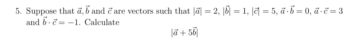 5. Suppose that a, b and care vectors such that |ā| = 2, || = 1, || = 5, a·b = 0, a. c = 3
and bc1. Calculate
la + 56