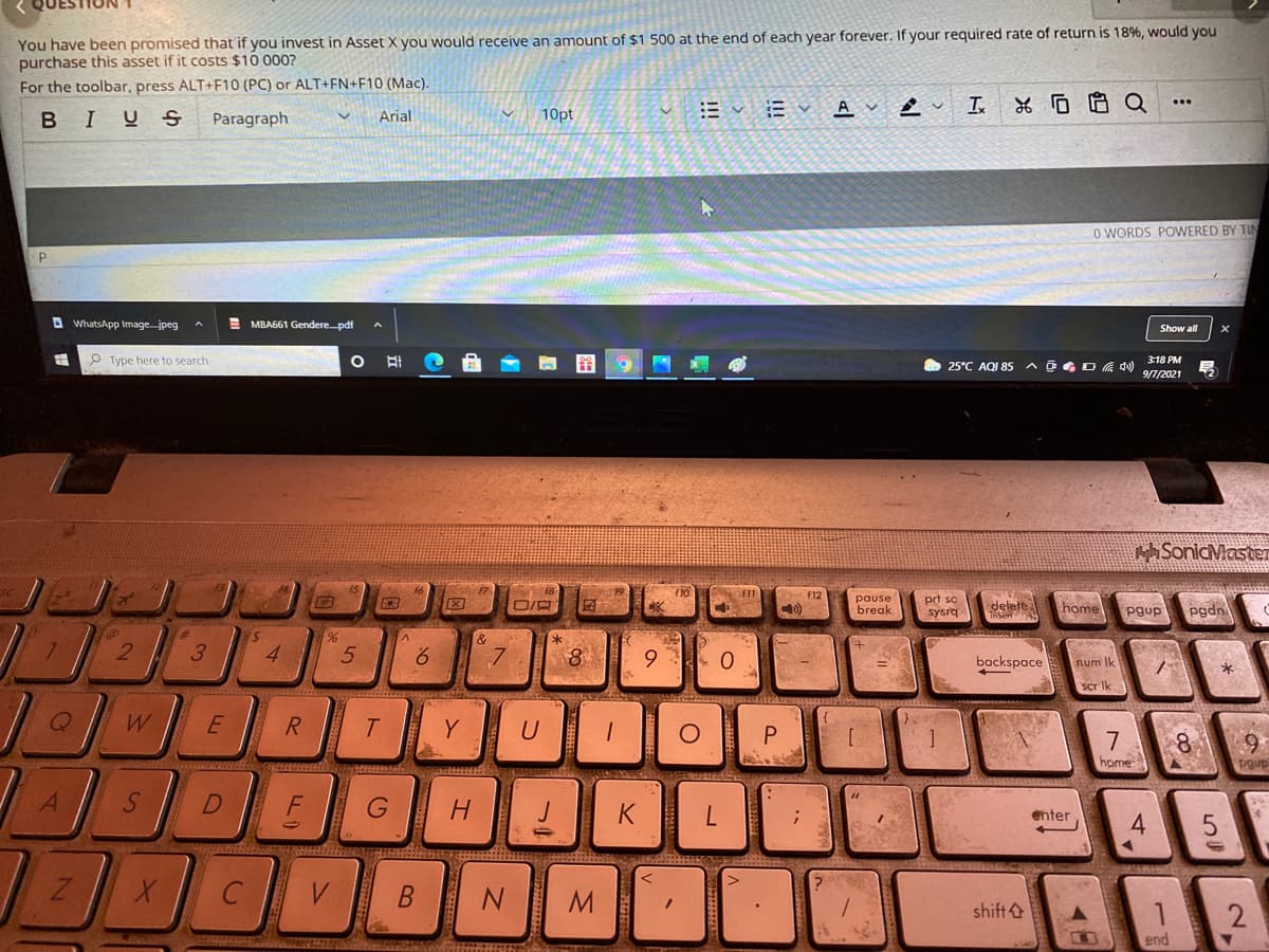 You have been promised that if you invest in Asset X you would receive an amount of $1 500 at the end of each year forever. If your required rate of return is 18%, would you
purchase this asset if it costs $10 000?
For the toolbar, press ALT+F10 (PC) or ALT+FN+F10 (Mac).
10pt
A
BIUS
Paragraph
Arial
O WORDS POWERED BY TIN
A WhatsApp Image.jpeg
E MBA661 Gendere.pdf
Show all
P Type here to search
25°C AQI 85 A@G O 4)
3:18 PM
9/7/2021
tSonicMaster
F12
pause
break
prt sc
sysrq
delete
home
pgdn
pgup
3
4.
6.
backspace
num Ik
scr Ik
E
R.
Y
U
[
home
pgup
H.
K
enter
4.
C
B
shift&
end
立
S'
