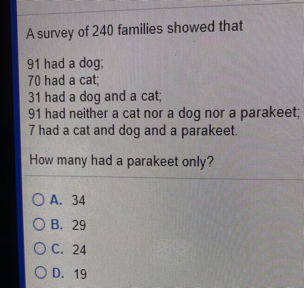 A survey of 240 families showed that
91 had a dog:
70had a cat;
31 had a dog and a cat:
91 had neither a cat nor a dog nor a parakeet,
7 had a cat and dog and a parakeet.
How many had a parakeetonly?
О А. 34
ОВ. 29
OC. 24
O D. 19
