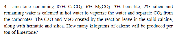4. Limestone containing 87% CaCO3, 6% MgCO3, 3% hematite, 2% silica and
remaining water is calcined in hot water to vaporize the water and separate CO2 from
the carbonates. The CaO and MgO created by the reaction leave in the solid calcine,
along with hematite and silica. How many kilograms of calcine will be produced per
ton of limestone?