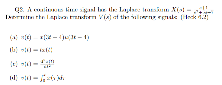 Q2. A continuous time signal has the Laplace transform X(s) = s²+5s+7
Determine the Laplace transform V(s) of the following signals: (Heck 6.2)
8+1
(a) v(t) = x(3t - 4)u(3t - - 4)
(b) v(t) = tx(t)
(c) v(t) = d² (1)
d²r(l)
(d) v(t) = f x(T)dT