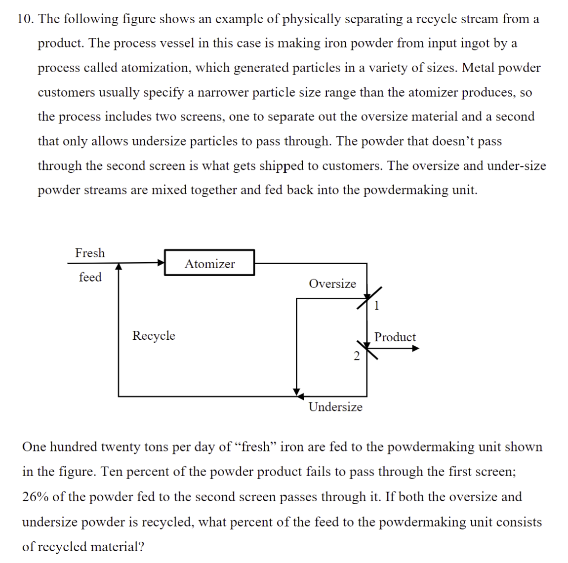 10. The following figure shows an example of physically separating a recycle stream from a
product. The process vessel in this case is making iron powder from input ingot by a
process called atomization, which generated particles in a variety of sizes. Metal powder
customers usually specify a narrower particle size range than the atomizer produces, so
the process includes two screens, one to separate out the oversize material and a second
that only allows undersize particles to pass through. The powder that doesn't pass
through the second screen is what gets shipped to customers. The oversize and under-size
powder streams are mixed together and fed back into the powdermaking unit.
Fresh
Atomizer
feed
Oversize
1
Recycle
Product
2
Undersize
One hundred twenty tons per day of "fresh" iron are fed to the powdermaking unit shown
in the figure. Ten percent of the powder product fails to pass through the first screen;
26% of the powder fed to the second screen passes through it. If both the oversize and
undersize powder is recycled, what percent of the feed to the powdermaking unit consists
of recycled material?