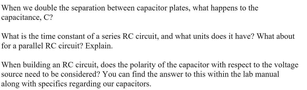 When we double the separation between capacitor plates, what happens to the
capacitance, C?
What is the time constant of a series RC circuit, and what units does it have? What about
for a parallel RC circuit? Explain.
When building an RC circuit, does the polarity of the capacitor with respect to the voltage
source need to be considered? You can find the answer to this within the lab manual
along with specifics regarding our capacitors.