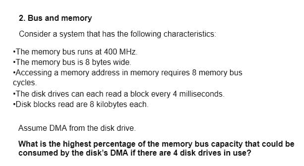 2. Bus and memory
Consider a system that has the following characteristics:
•The memory bus runs at 400 MHz.
•The memory bus is 8 bytes wide.
•Accessing a memory address in memory requires 8 memory bus
cycles.
•The disk drives can each read a block every 4 milliseconds.
•Disk blocks read are 8 kilobytes each.
Assume DMA from the disk drive.
What is the highest percentage of the memory bus capacity that could be
consumed by the disk's DMA if there are 4 disk drives in use?
