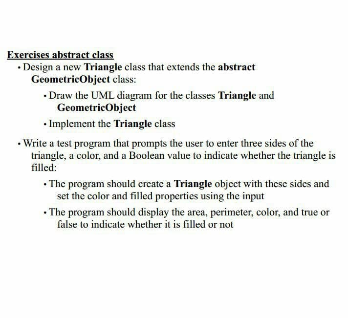 Exercises abstract class
• Design a new Triangle class that extends the abstract
GeometricObject class:
• Draw the UML diagram for the classes Triangle and
GeometricObject
• Implement the Triangle class
• Write a test program that prompts the user to enter three sides of the
triangle, a color, and a Boolean value to indicate whether the triangle is
filled:
• The program should create a Triangle object with these sides and
set the color and filled properties using the input
• The program should display the area, perimeter, color, and true or
false to indicate whether it is filled or not
