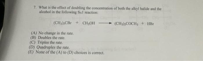 7. What is the effect of doubling the concentration of both the alkyl halide and the
alcohol in the following S1 reaction:
(CH₂) CBr + CH₂OH
(A) No change in the rate.
(B) Doubles the rate.
(C) Triples the rate.
(D) Quadruples the rate.
(E) None of the (A) to (D) choices is correct.
(CH3),COCH, + HBr