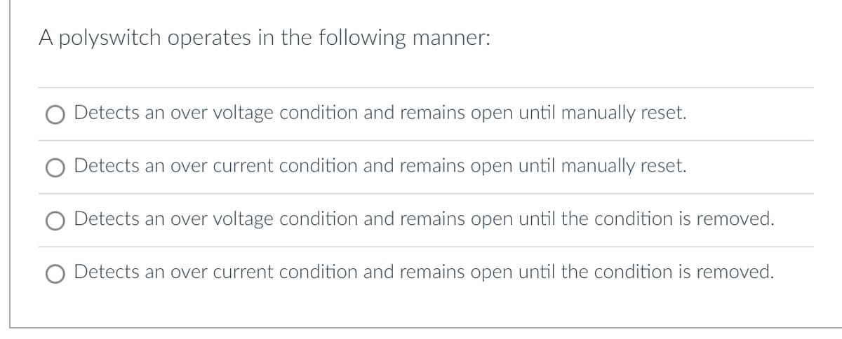 A polyswitch operates in the following manner:
O Detects an over voltage condition and remains open until manually reset.
Detects an over current condition and remains open until manually reset.
O Detects an over voltage condition and remains open until the condition is removed.
O Detects an over current condition and remains open until the condition is removed.
