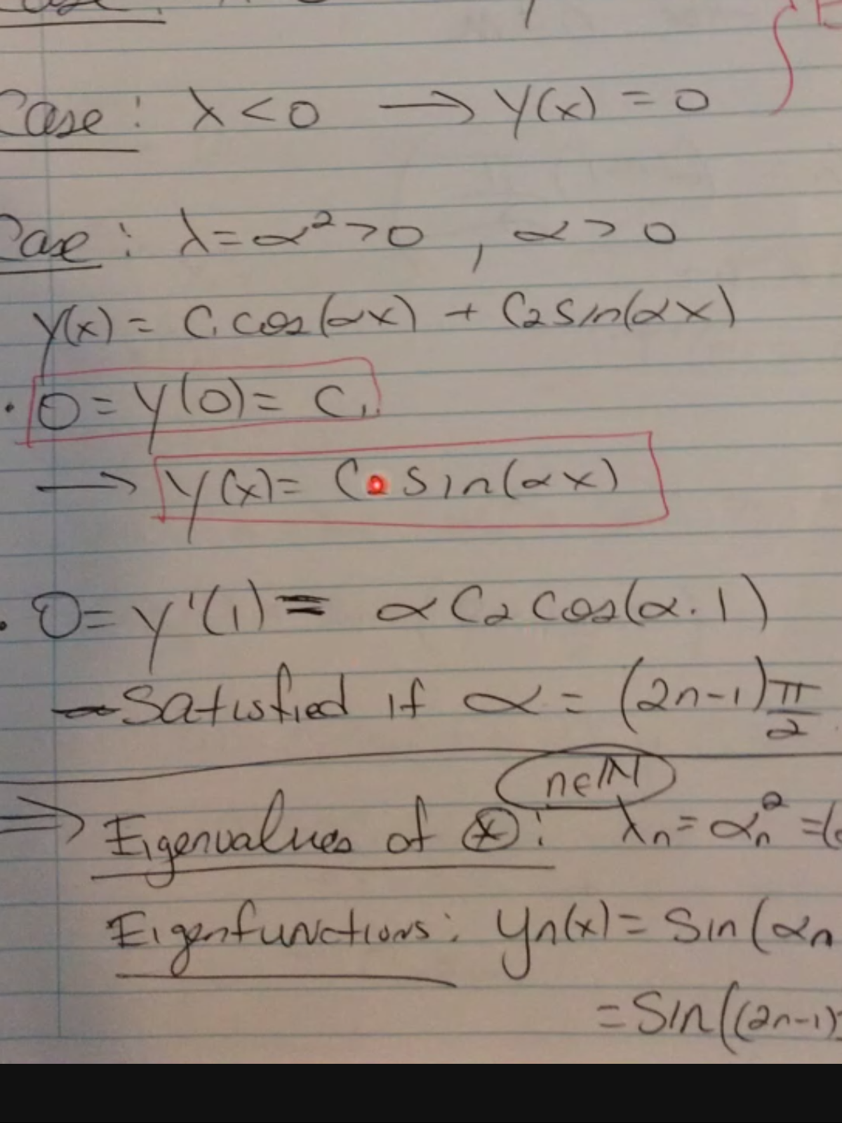 The handwritten notes explore a mathematical analysis involving differential equations and eigenfunctions, focusing on boundary conditions and parameter dependencies.

---

### Notes Transcription

**Case: \( x < 0 \) → \( y(x) = 0 \)**

**Case: \( \lambda = \alpha^2 > 0 \), \( \alpha > 0 \)**

- \( y(x) = C_1 \cos(\alpha x) + C_2 \sin(\alpha x) \)
  
  - \( 0 = y(0) = C_1 \)
  
    - → \( y(x) = C \sin(\alpha x) \) (boxed in red)

- \( 0 = y'(1) = \alpha C_2 \cos(\alpha \cdot 1) \)
  
  - **Satisfied if** \( \alpha = \frac{(2n-1)\pi}{2} \)

→ **Eigenvalues of x:**

   - \( \lambda_n = \alpha_n^2 = \left(\frac{(2n-1)\pi}{2}\right)^2 \)

   - \( n \in \mathbb{N} \)

**Eigenfunctions:**

   - \( y_n(x) = \sin(\alpha_n x) \)
   
   - \( = \sin\left(\frac{(2n-1)\pi x}{2}\right) \)

---

### Explanation

- **Boundary Conditions:**
  - The solution \( y(x) = 0 \) when \( x < 0 \).
  - The solution considers conditions at \( x = 0 \) and \( x = 1 \) to determine constants and forms.

- **Eigenvalues and Eigenfunctions:**
  - Eigenvalues are calculated as the square of \(\alpha\), determined by boundary conditions.
  - Eigenfunctions are sine functions dependent on \(\alpha\), showing oscillatory behavior. 

These notes illustrate solving boundary-value problems typical in physics and engineering contexts, focusing on trigonometric solutions.