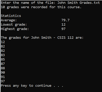 Enter the name of the file: John Smith Grades.txt
10 grades were recorded for this course.
Statistics
Average:
Lowest grade:
Highest grade:
The grades for John Smith - CSIS 112 are:
12
82
82
83
85
79.7
12
97
87
88
90
91
97
Press any key to continue