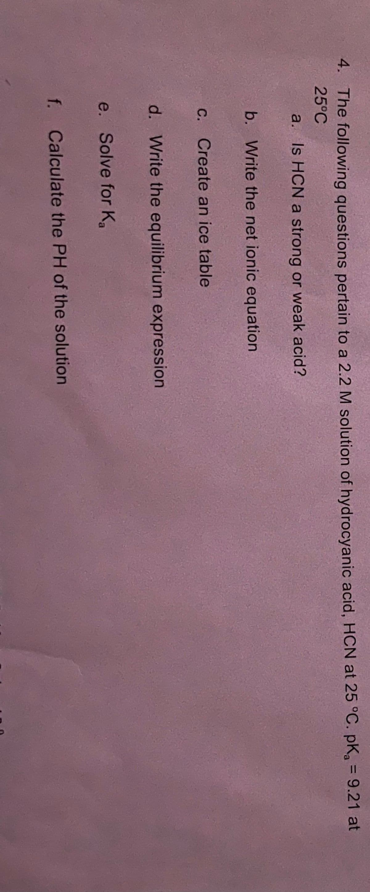 4. The following questions pertain to a 2.2 M solution of hydrocyanic acid, HCN at 25 °C. pKa = 9.21 at
25°C
a. Is HCN a strong or weak acid?
b. Write the net ionic equation
C.
Create an ice table
d. Write the equilibrium expression
e. Solve for Ka
f. Calculate the PH of the solution