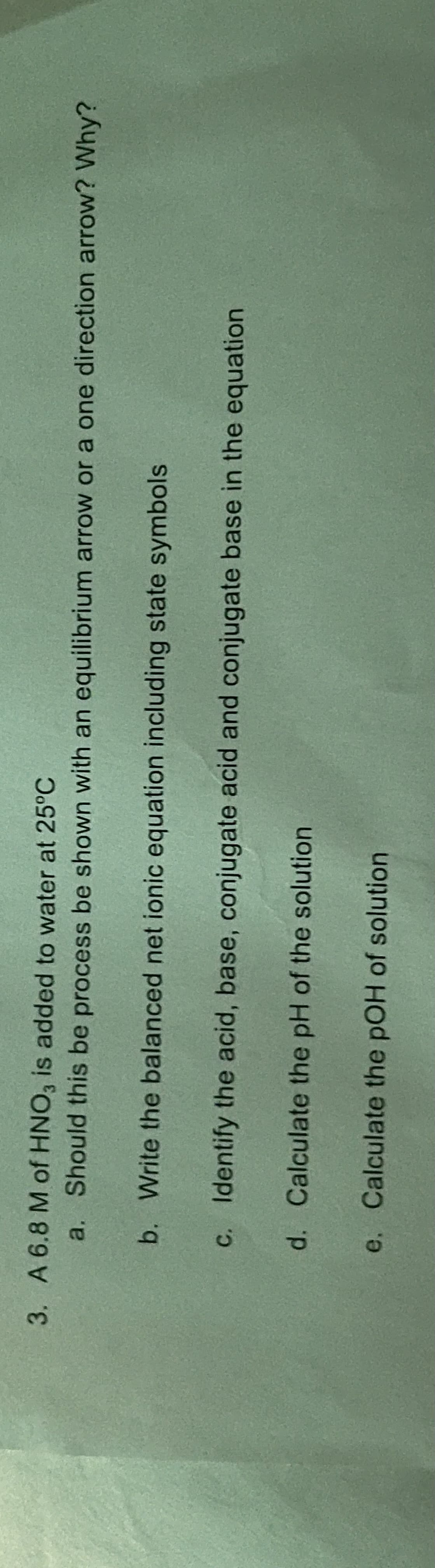 3. A 6.8 M of HNO3 is added to water at 25°C
a. Should this be process be shown with an equilibrium arrow or a one direction arrow? Why?
b. Write the balanced net ionic equation including state symbols
c. Identify the acid, base, conjugate acid and conjugate base in the equation
d. Calculate the pH of the solution
e. Calculate the pOH of solution