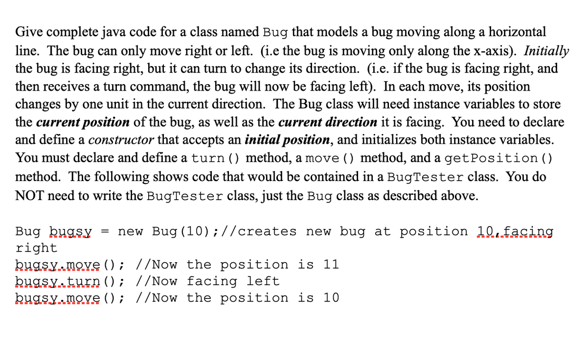 Give complete java code for a class named Bug that models a bug moving along a horizontal
line. The bug can only move right or left. (i.e the bug is moving only along the x-axis). Initially
the bug is facing right, but it can turn to change its direction. (i.e. if the bug is facing right, and
then receives a turn command, the bug will now be facing left). In each move,
changes by one unit in the current direction. The Bug class will need instance variables to store
the current position of the bug, as well as the current direction it is facing. You need to declare
and define a constructor that accepts an initial position, and initializes both instance variables.
You must declare and define a turn () method, a move () method, and a getPosition ()
method. The following shows code that would be contained in a BugTester class. You do
its position
NOT need to write the BugTester class, just the Bug class as described above.
new Bug (10);//creates new bug at position 10.facing
Bug bugsy
right
kugsy.move (); //Now the position is 11
bugsy turn (); //Now facing left
bugsy move (); //Now the position is 10
