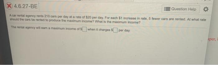 X4.6.27-BE
EQuestion Help
A car rental agency rents 210 cars per day at a rate of $20 per day. For each $1 increase in rate, 5 fewer cars are rented. At what rate
should the cars be rented to produce the maximum income? What is the maximum income?
The rental agency will eam a maximum income of Swhen it charges $ per day.
sper,
