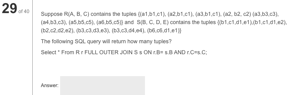 29 of 40
Suppose R(A, B, C) contains the tuples {(a1,b1,c1), (a2,b1,c1), (a3,b1,c1), (a2, b2, c2) (a3,b3,c3),
(a4,b3,c3), (a5,b5,c5), (a6,b5,c5)} and S(B, C, D, E) contains the tuples {(b1,c1,d1,e1),(b1,c1,d1,e2),
(b2,c2,d2,e2), (b3,c3,d3,e3), (b3,c3,d4,e4), (b6,c6,d1,e1)}
The following SQL query will return how many tuples?
Select * From Rr FULL OUTER JOIN S s ON r.B= s.B AND r.C=s.C;
Answer:
