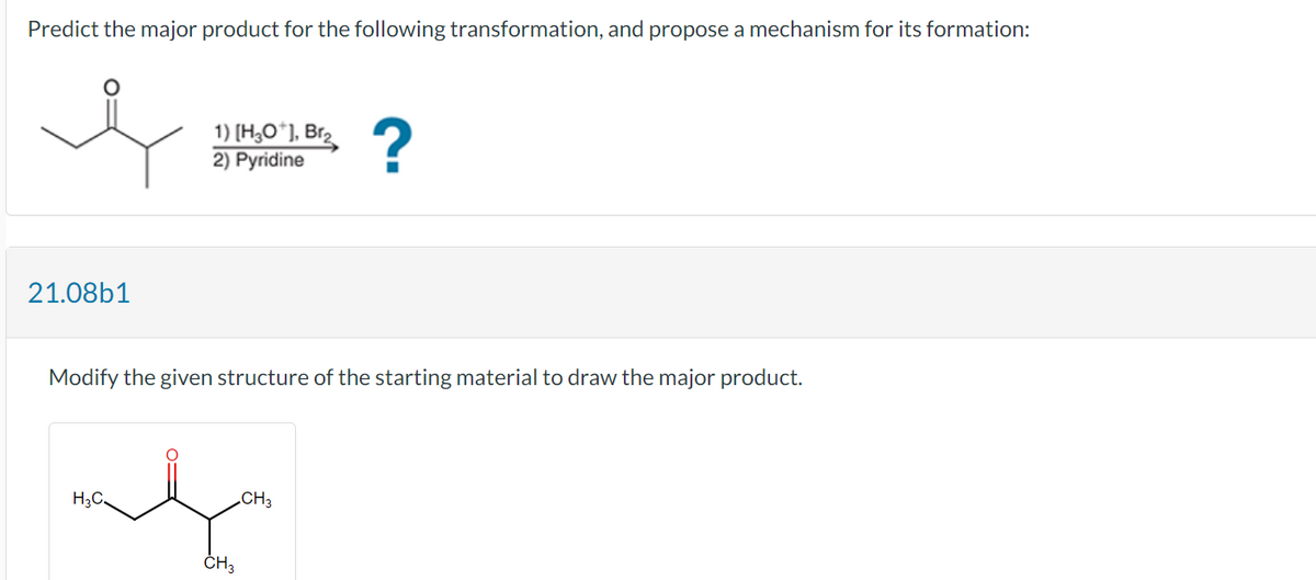 Predict the major product for the following transformation, and propose a mechanism for its formation:
e
21.08b1
1) [H3O+], Br₂
2) Pyridine
H₂C
Modify the given structure of the starting material to draw the major product.
CH3
?
CH3